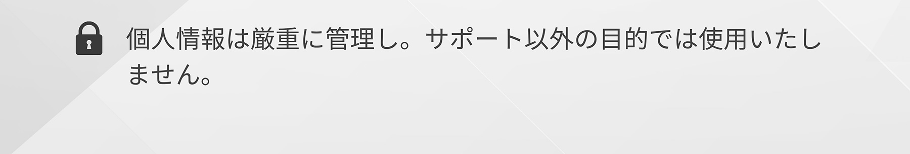 個人情報は厳重に管理し。サポート以外の目的では使用いたしません。