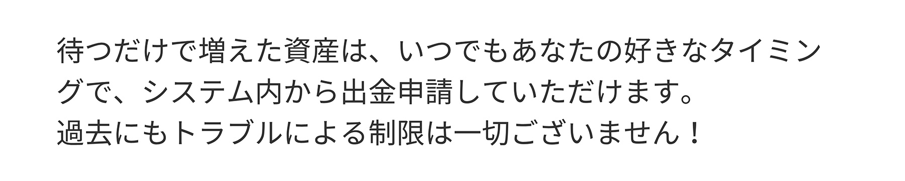 待つだけで増えた資産は、いつでもあなたの好きなタイミングで、システム内から出金申請していただけます。過去にもトラブルによる制限は一切ございません!