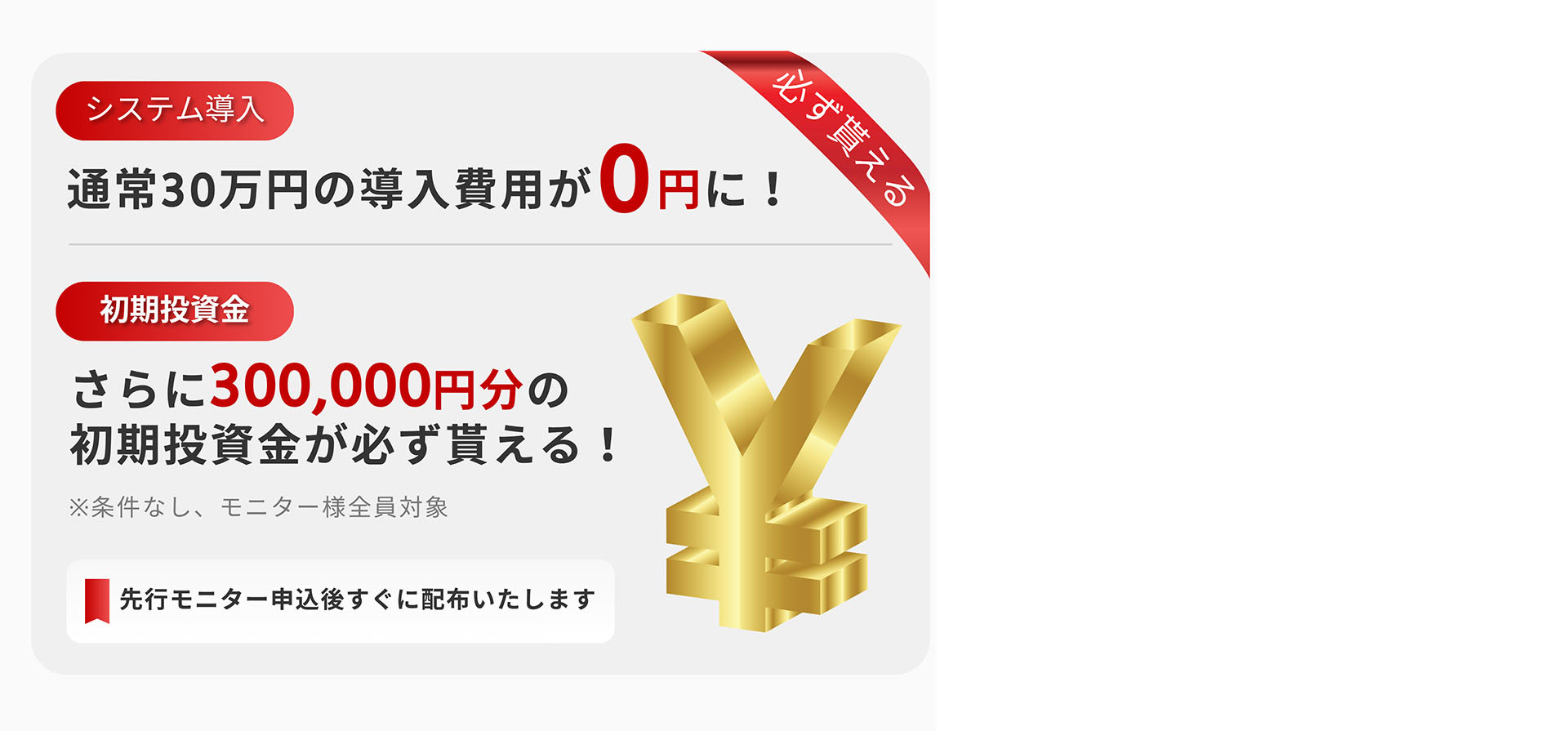 システム導入 通常30万円の導入費用が0円に! 必ず貰える 初期投資金さらに300,000円分の初期投資金が必ず貰える!※条件なし、モニター様全員対象先行モニター申込後すぐに配布いたします