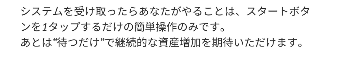 システムを受け取ったらあなたがやることは、スタートボタンを1タップするだけの簡単操作のみです。
          あとは“待つだけ”で継続的な資産増加を期待いただけます。