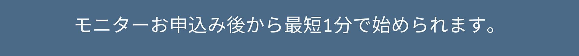モニターお申込み後から最短1分で始められます。