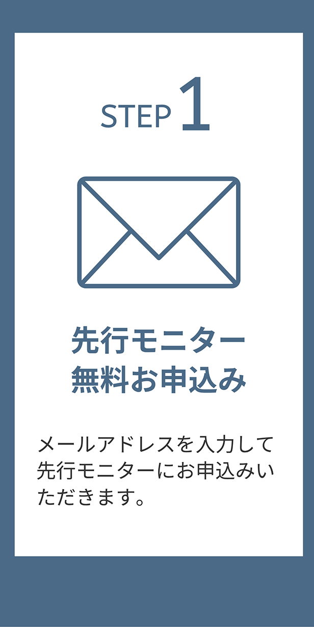 STEP 1 先行モニター無料お申込み メールアドレスを入力して先行モニターにお申込みいただきます。