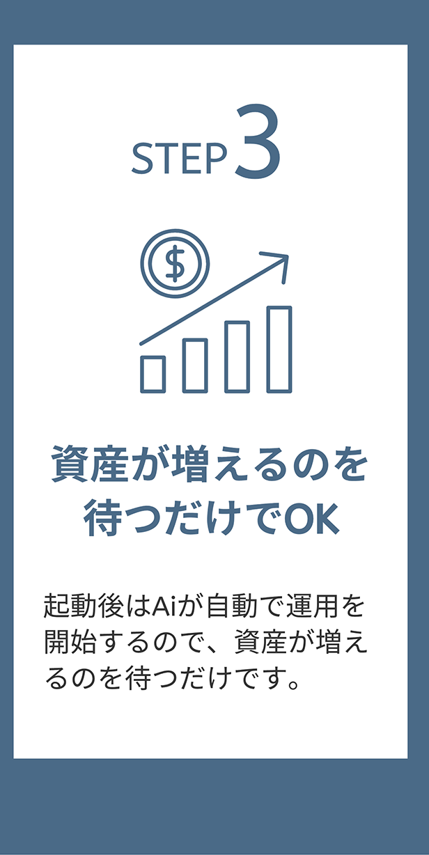 STEP 3 資産が増えるのを待つだけでOK 起動後はAiが自動で運用を開始するので、資産が増えるのを待つだけです。