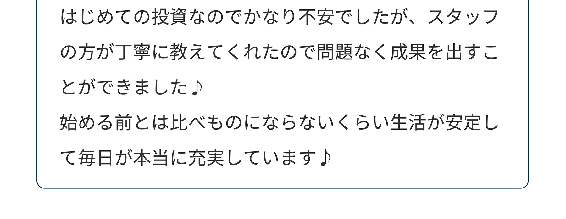 はじめての投資なのでかなり不安でしたが、スタッフの方が丁寧に教えてくれたので問題なく成果を出すことができました♪始める前とは比べものにならないくらい生活が安定して毎日が本当に充実しています♪