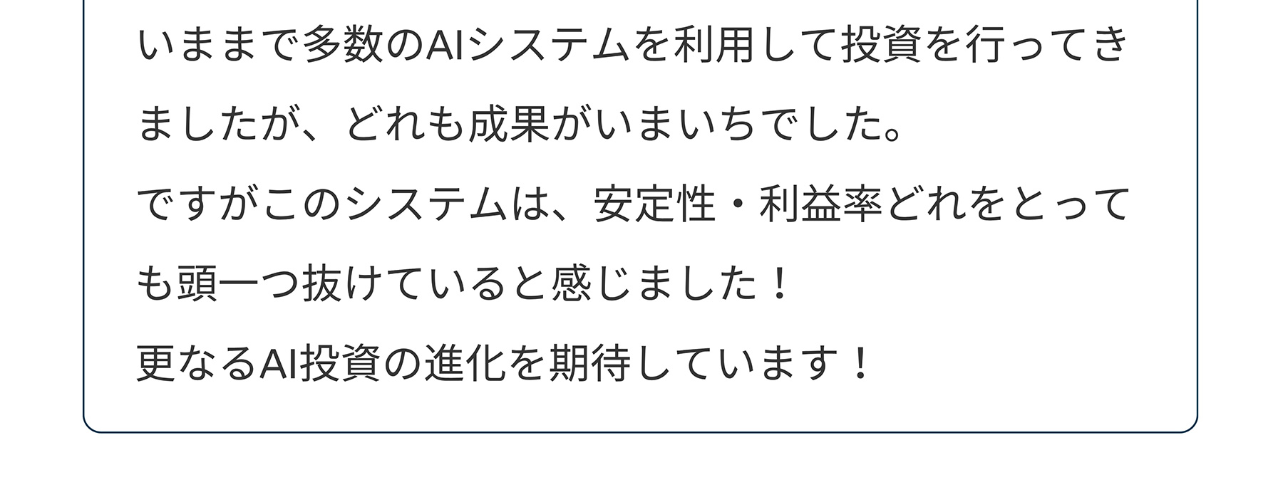 いままで多数のAIシステムを利用して投資を行ってきましたが、どれも成果がいまいちでした。ですがこのシステムは、安定性・利益率どれをとっても頭一つ抜けていると感じました!更なるAI投資の進化を期待しています!