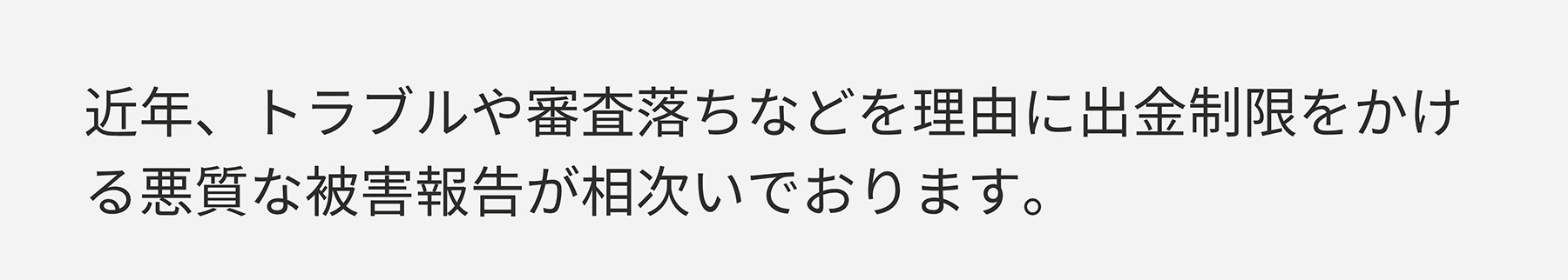 近年、トラブルや審査落ちなどを理由に出金制限をかける悪質な被害報告が相次いでおります。