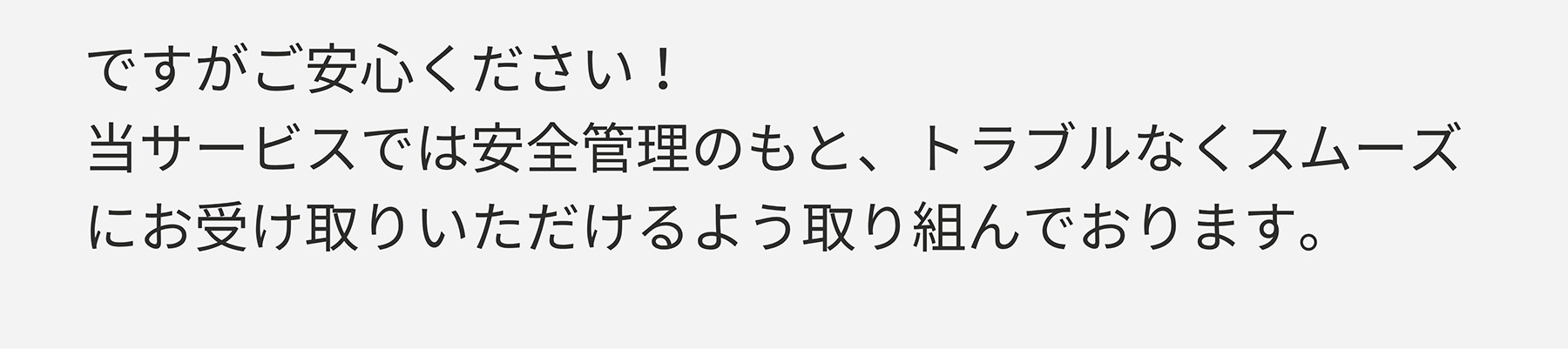 ですがご安心ください!当サービスでは安全管理のもと、トラブルなくスムーズにお受け取りいただけるよう取り組んでおります。